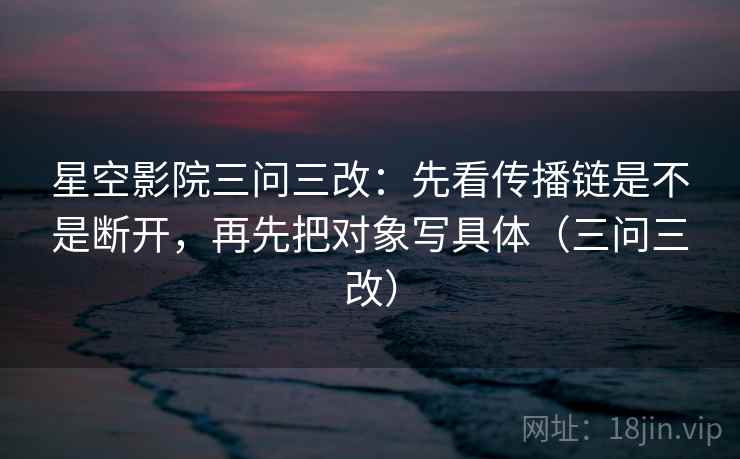 星空影院三问三改：先看传播链是不是断开，再先把对象写具体（三问三改）