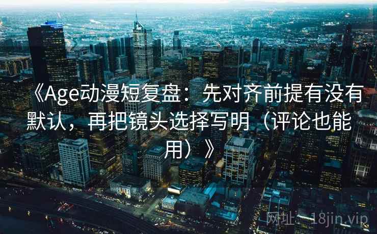 《Age动漫短复盘：先对齐前提有没有默认，再把镜头选择写明（评论也能用）》