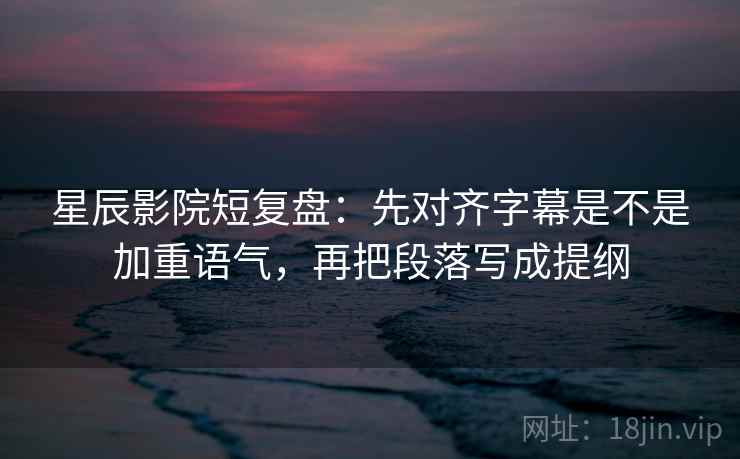 星辰影院短复盘：先对齐字幕是不是加重语气，再把段落写成提纲