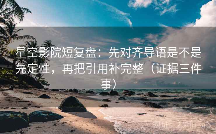 星空影院短复盘：先对齐导语是不是先定性，再把引用补完整（证据三件事）
