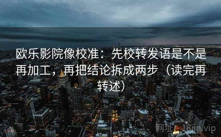 欧乐影院像校准：先校转发语是不是再加工，再把结论拆成两步（读完再转述）