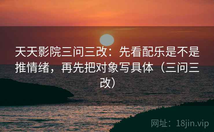 天天影院三问三改：先看配乐是不是推情绪，再先把对象写具体（三问三改）