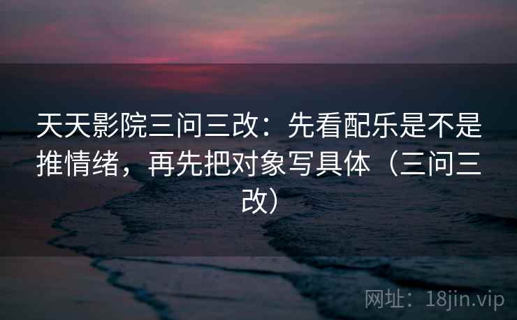 天天影院三问三改：先看配乐是不是推情绪，再先把对象写具体（三问三改）