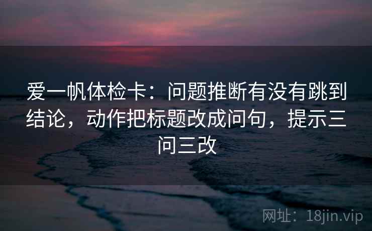 爱一帆体检卡：问题推断有没有跳到结论，动作把标题改成问句，提示三问三改