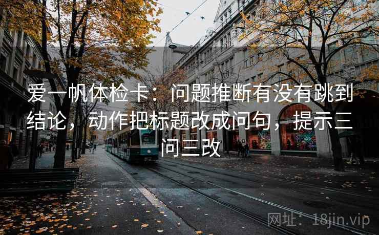 爱一帆体检卡：问题推断有没有跳到结论，动作把标题改成问句，提示三问三改