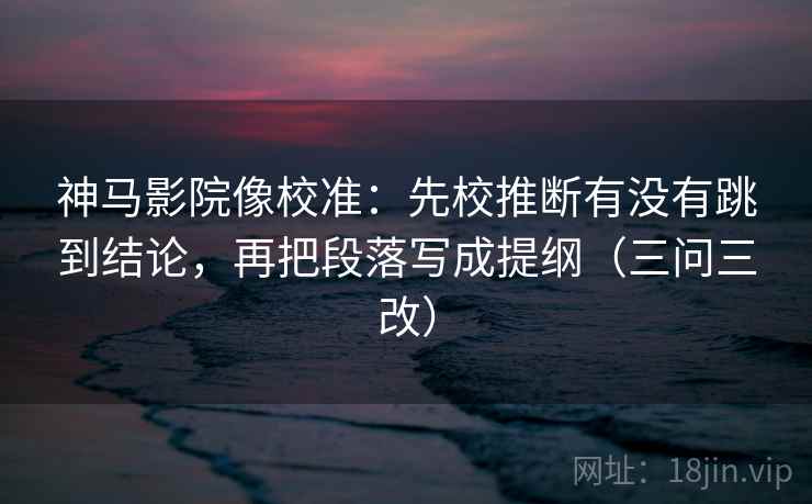 神马影院像校准：先校推断有没有跳到结论，再把段落写成提纲（三问三改）