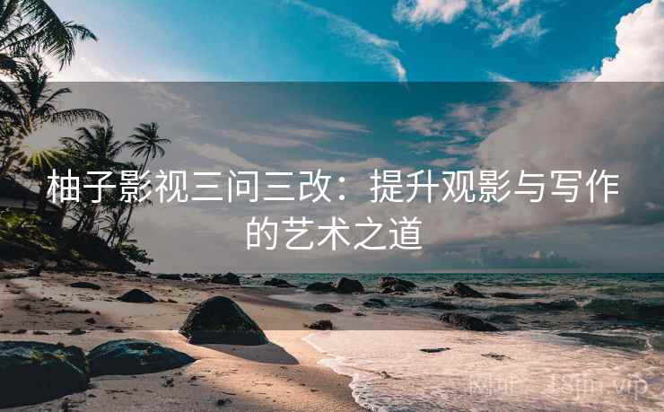 柚子影视三问三改:提升观影与写作的艺术之道 柚子影视三问三改:提升观影与写作的艺术之道