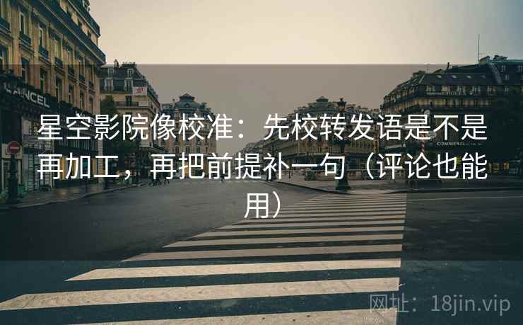 星空影院像校准：先校转发语是不是再加工，再把前提补一句（评论也能用）
