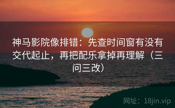 神马影院像排错：先查时间窗有没有交代起止，再把配乐拿掉再理解（三问三改）