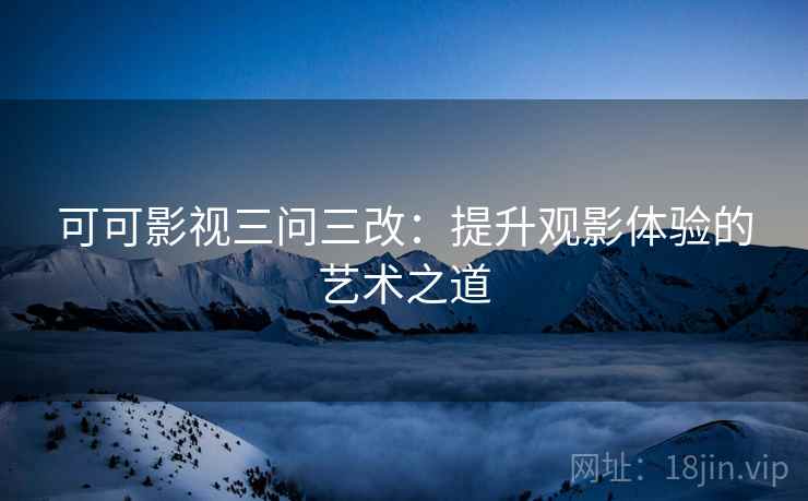 可可影视三问三改：提升观影体验的艺术之道