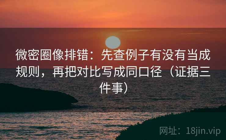 微密圈像排错：先查例子有没有当成规则，再把对比写成同口径（证据三件事）