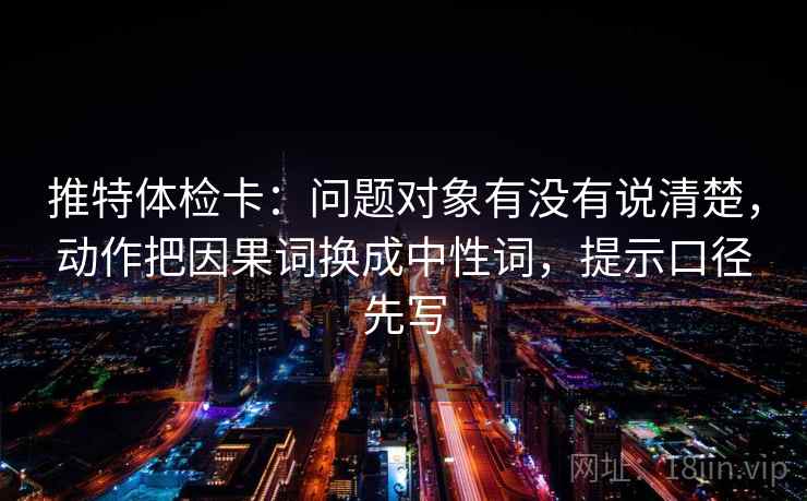 推特体检卡：问题对象有没有说清楚，动作把因果词换成中性词，提示口径先写
