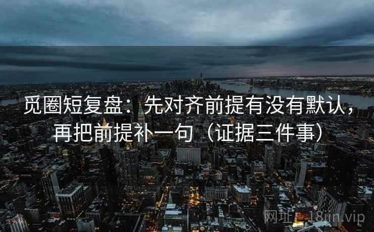 觅圈短复盘:先对齐前提有没有默认,再把前提补一句(证据三件事) 觅圈短复盘:先对齐前提有没有默认,再把前提补一句(证据三件事)
