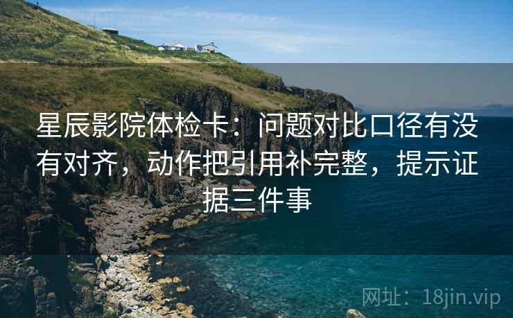 星辰影院体检卡：问题对比口径有没有对齐，动作把引用补完整，提示证据三件事