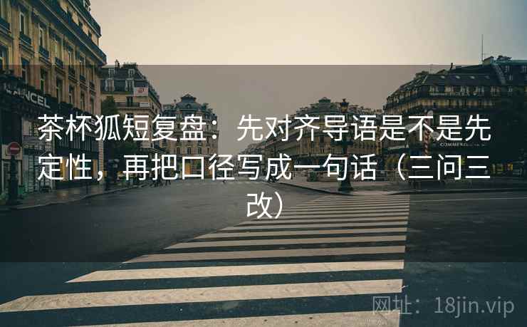 茶杯狐短复盘：先对齐导语是不是先定性，再把口径写成一句话（三问三改）