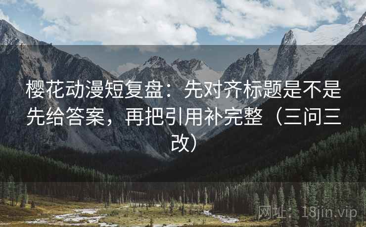 樱花动漫短复盘：先对齐标题是不是先给答案，再把引用补完整（三问三改）