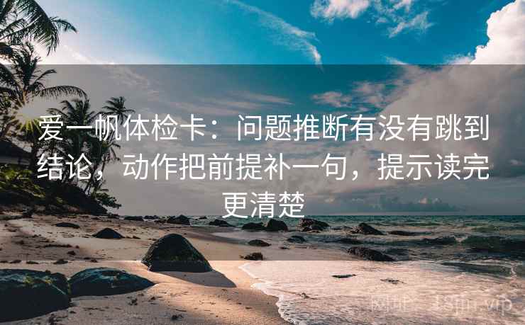 爱一帆体检卡:问题推断有没有跳到结论,动作把前提补一句,提示读完更清楚 爱一帆体检卡:问题推断有没有跳到结论,动作把前提补一句,提示读完更清楚
