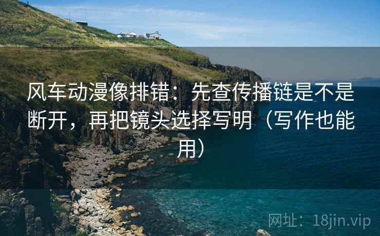 风车动漫像排错:先查传播链是不是断开,再把镜头选择写明(写作也能用) 风车动漫像排错:先查传播链是不是断开,再把镜头选择写明(写作也能用)