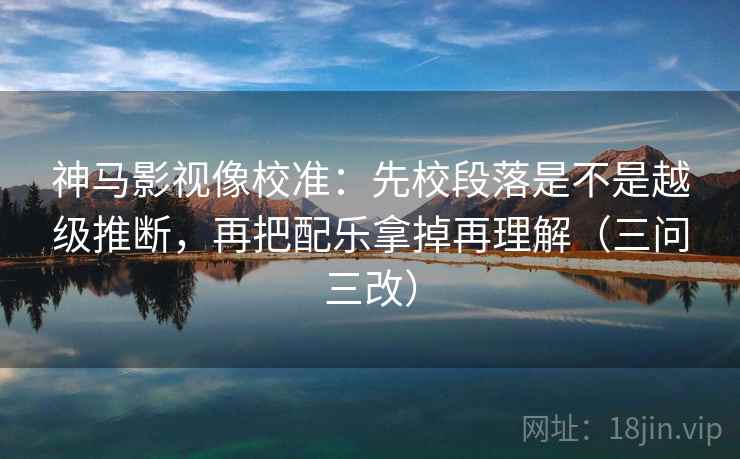 神马影视像校准:先校段落是不是越级推断,再把配乐拿掉再理解(三问三改)