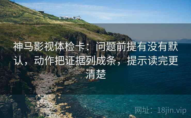 神马影视体检卡:问题前提有没有默认,动作把证据列成条,提示读完更清楚