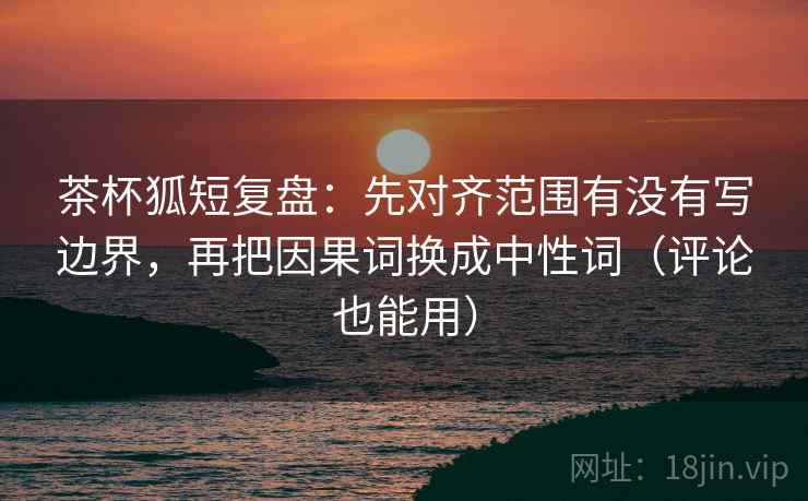 茶杯狐短复盘:先对齐范围有没有写边界,再把因果词换成中性词(评论也能用)