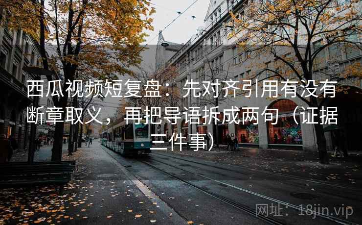 西瓜视频短复盘:先对齐引用有没有断章取义,再把导语拆成两句(证据三件事)
